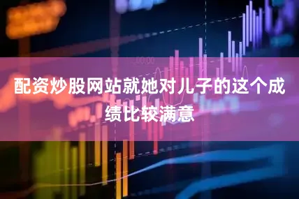 配资炒股网站就她对儿子的这个成绩比较满意