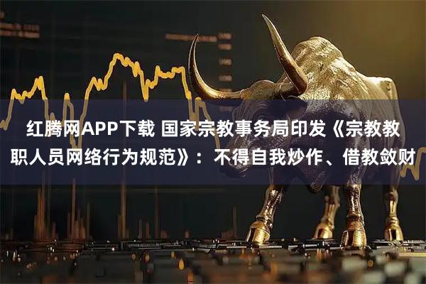红腾网APP下载 国家宗教事务局印发《宗教教职人员网络行为规范》：不得自我炒作、借教敛财