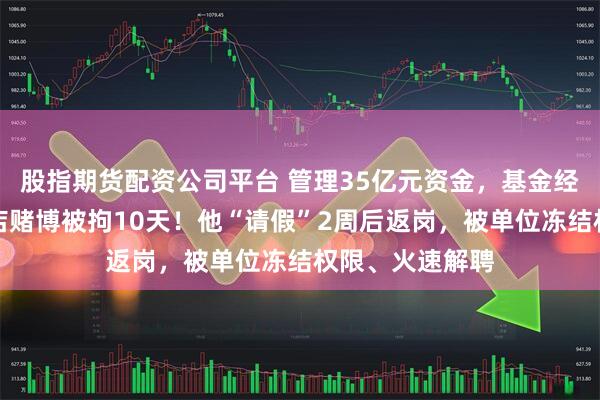 股指期货配资公司平台 管理35亿元资金，基金经理在上海某酒店赌博被拘10天！他“请假”2周后返岗，被单位冻结权限、火速解聘