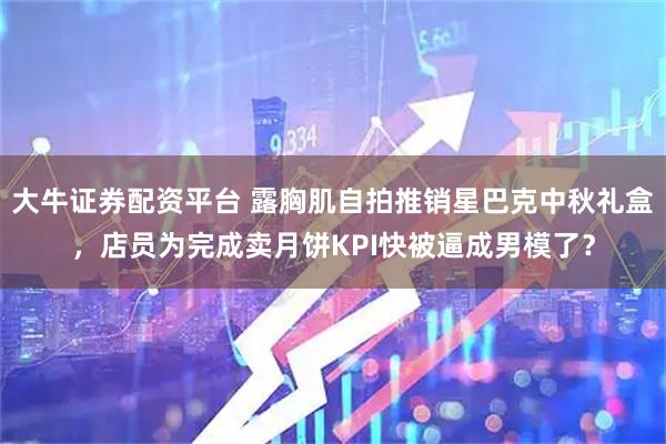 大牛证券配资平台 露胸肌自拍推销星巴克中秋礼盒，店员为完成卖月饼KPI快被逼成男模了？