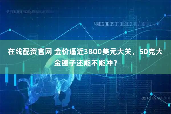 在线配资官网 金价逼近3800美元大关,50克大金镯子还能不能冲?
