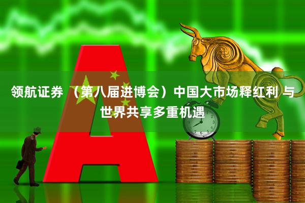 领航证券 （第八届进博会）中国大市场释红利 与世界共享多重机遇