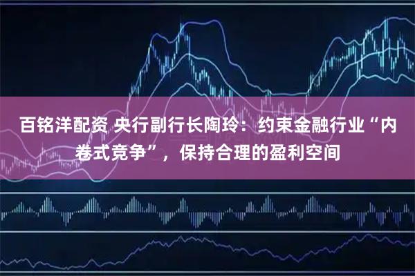 百铭洋配资 央行副行长陶玲：约束金融行业“内卷式竞争”，保持合理的盈利空间