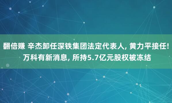 翻倍赚 辛杰卸任深铁集团法定代表人, 黄力平接任! 万科有新消息, 所持5.7亿元股权被冻结
