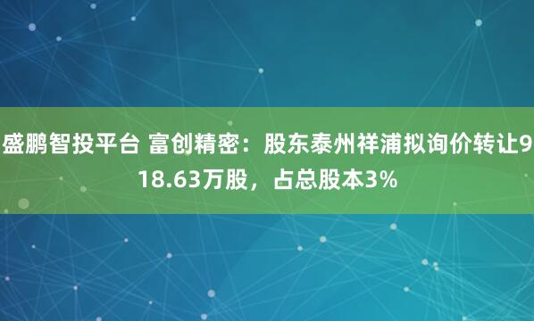 盛鹏智投平台 富创精密：股东泰州祥浦拟询价转让918.63万股，占总股本3%