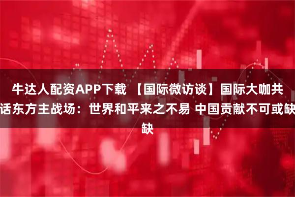 牛达人配资APP下载 【国际微访谈】国际大咖共话东方主战场：世界和平来之不易 中国贡献不可或缺