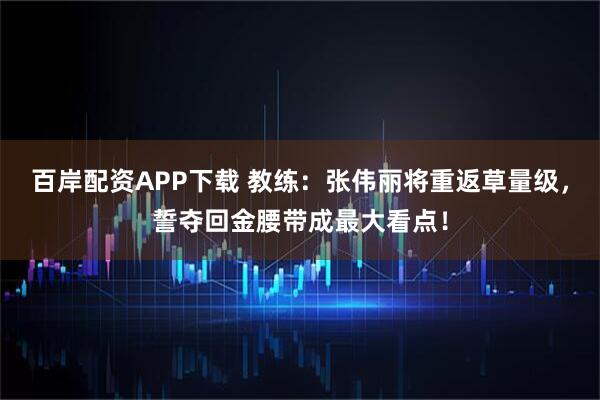 百岸配资APP下载 教练：张伟丽将重返草量级，誓夺回金腰带成最大看点！