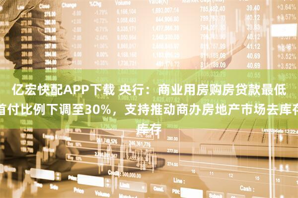 亿宏快配APP下载 央行：商业用房购房贷款最低首付比例下调至30%，支持推动商办房地产市场去库存