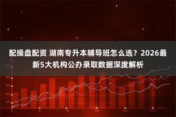配操盘配资 湖南专升本辅导班怎么选？2026最新5大机构公办录取数据深度解析