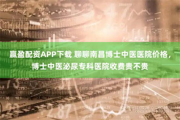 赢盈配资APP下载 聊聊南昌博士中医医院价格，博士中医泌尿专科医院收费贵不贵