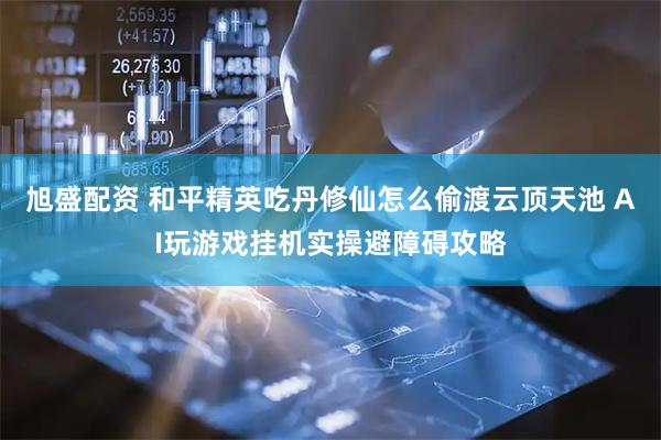 旭盛配资 和平精英吃丹修仙怎么偷渡云顶天池 AI玩游戏挂机实操避障碍攻略