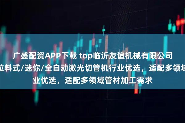 广盛配资APP下载 top临沂友谊机械有限公司：简易/高速/拉料式/迷你/全自动激光切管机行业优选，适配多领域管材加工需求