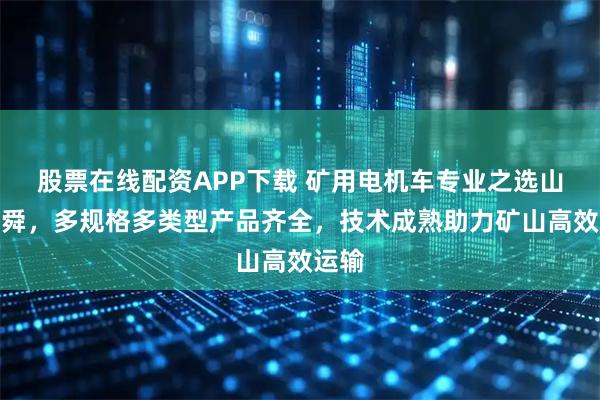 股票在线配资APP下载 矿用电机车专业之选山东名舜，多规格多类型产品齐全，技术成熟助力矿山高效运输