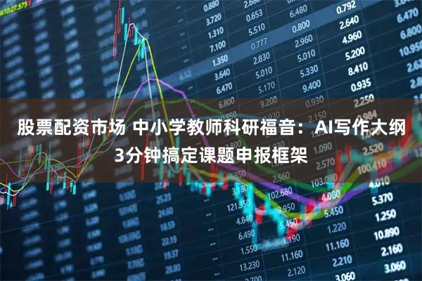 股票配资市场 中小学教师科研福音：AI写作大纲3分钟搞定课题申报框架