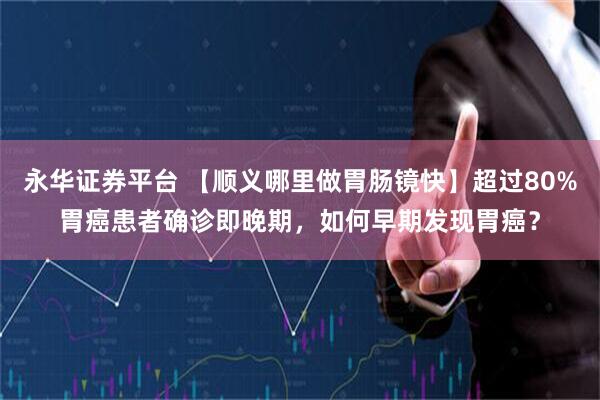 永华证券平台 【顺义哪里做胃肠镜快】超过80%胃癌患者确诊即晚期，如何早期发现胃癌？